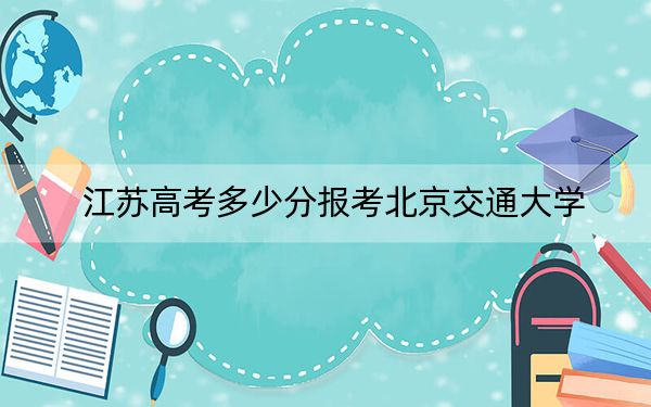 江蘇高考多少分報(bào)考北京交通大學(xué),？附2022-2024年最低錄取分?jǐn)?shù)線(xiàn)