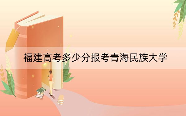 福建高考多少分報(bào)考青海民族大學(xué),?2024年歷史類467分 物理類最低504分
