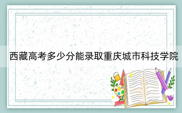 西藏高考多少分能錄取重慶城市科技學(xué)院,？2024年錄取分分