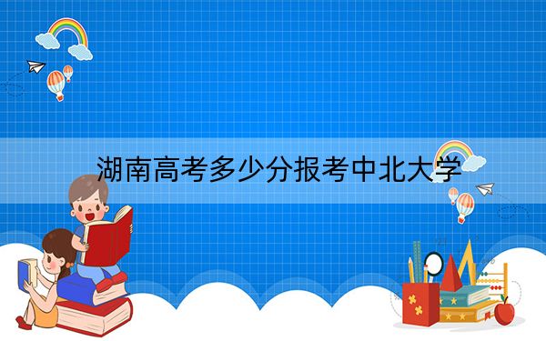 湖南高考多少分報考中北大學(xué)?附2022-2024年最低錄取分數(shù)線