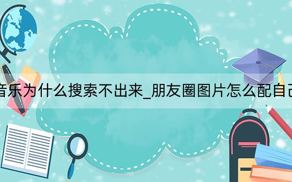 朋友圈配音樂(lè)為什么搜索不出來(lái)_朋友圈圖片怎么配自己喜歡的音樂(lè)