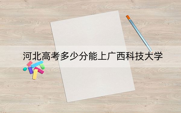 河北高考多少分能上廣西科技大學(xué),？附2022-2024年最低錄取分?jǐn)?shù)線