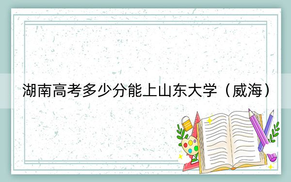 湖南高考多少分能上山東大學(xué)（威海）,？附2022-2024年最低錄取分?jǐn)?shù)線