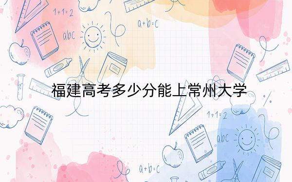 福建高考多少分能上常州大學(xué)?2024年歷史類錄取分527分 物理類投檔線556分