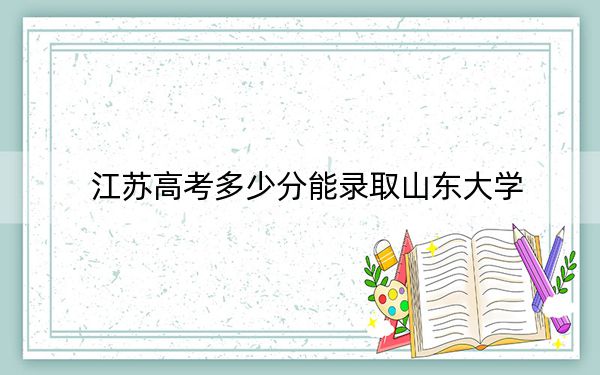 江蘇高考多少分能錄取山東大學(xué)？附帶近三年最低錄取分?jǐn)?shù)線