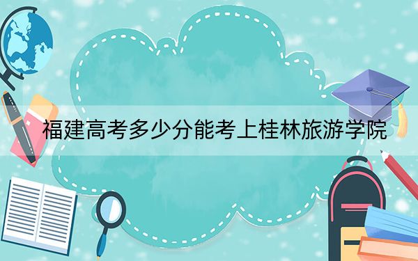 福建高考多少分能考上桂林旅游學(xué)院,？2024年歷史類473分 物理類506分