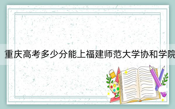 重慶高考多少分能上福建師范大學(xué)協(xié)和學(xué)院？附帶近三年最低錄取分?jǐn)?shù)線