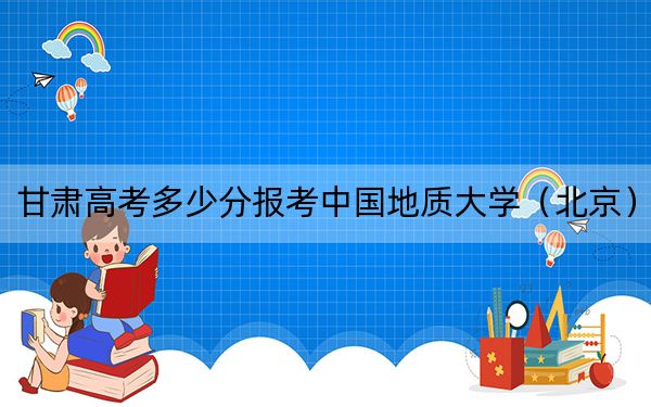 甘肅高考多少分報考中國地質(zhì)大學（北京）,？2024年歷史類錄取分573分 物理類最低568分