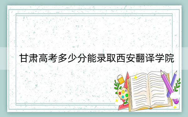 甘肅高考多少分能錄取西安翻譯學(xué)院,?附2022-2024年最低錄取分?jǐn)?shù)線