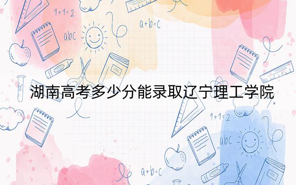湖南高考多少分能錄取遼寧理工學(xué)院？附2022-2024年最低錄取分?jǐn)?shù)線