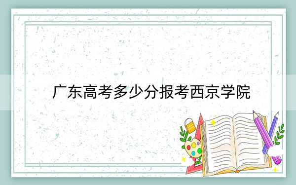 廣東高考多少分報考西京學(xué)院？附2022-2024年最低錄取分數(shù)線