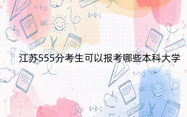 江蘇555分考生可以報(bào)考哪些本科大學(xué),？（附帶近三年555分大學(xué)錄取名單）