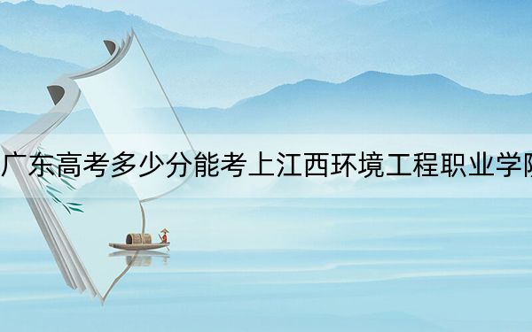 廣東高考多少分能考上江西環(huán)境工程職業(yè)學(xué)院,？2024年歷史類352分 物理類錄取分348分