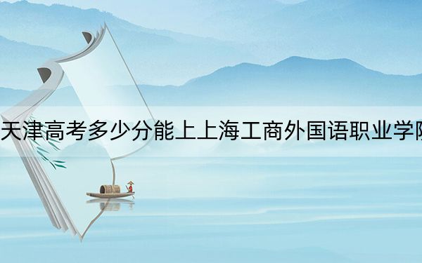 天津高考多少分能上上海工商外國語職業(yè)學院？2024年綜合投檔線164分