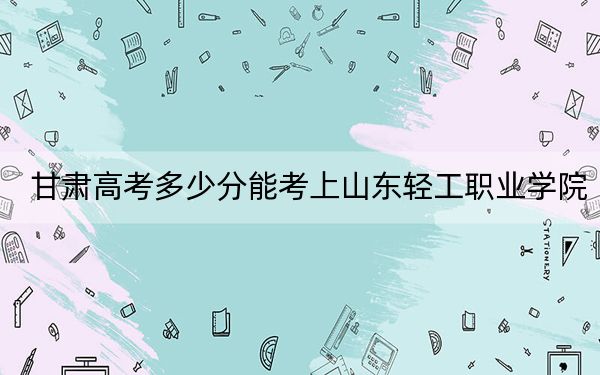 甘肅高考多少分能考上山東輕工職業(yè)學院,?2024年歷史類160分 物理類296分