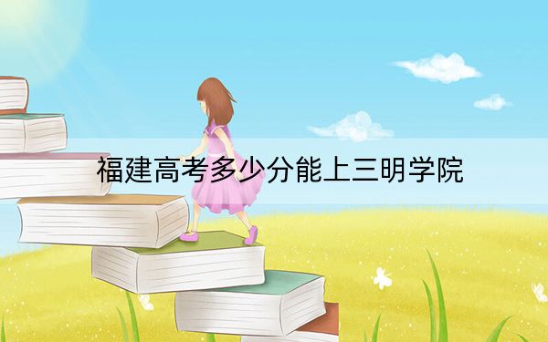 福建高考多少分能上三明學(xué)院？附2022-2024年最低錄取分?jǐn)?shù)線