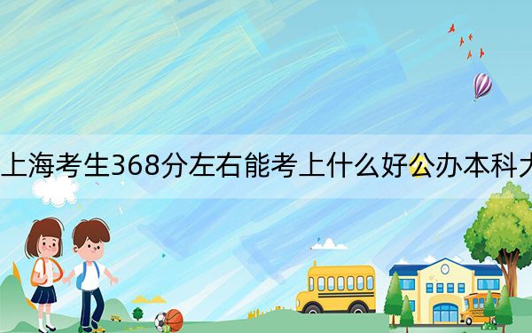 上??忌?68分左右能考上什么好公辦本科大學(xué),?(附帶2022-2024年368左右大學(xué)名單)