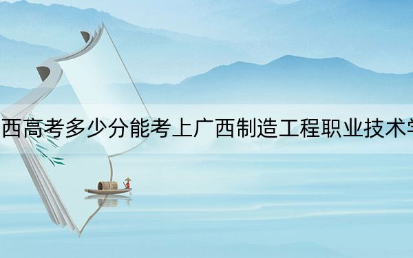 廣西高考多少分能考上廣西制造工程職業(yè)技術學院?2024年歷史類最低290分 物理類最低311分
