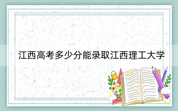 江西高考多少分能錄取江西理工大學(xué),?附2022-2024年最低錄取分?jǐn)?shù)線