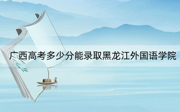 廣西高考多少分能錄取黑龍江外國(guó)語(yǔ)學(xué)院？2024年歷史類(lèi)409分 物理類(lèi)投檔線400分