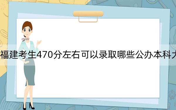 福建考生470分左右可以錄取哪些公辦本科大學? 2024年高考有33所最低分在470左右的大學