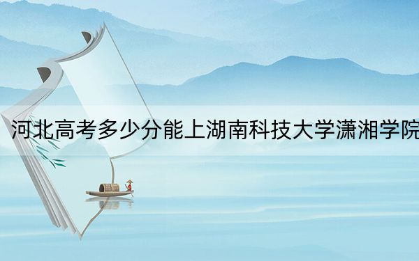 河北高考多少分能上湖南科技大學瀟湘學院？2024年歷史類錄取分503分 物理類錄取分480分