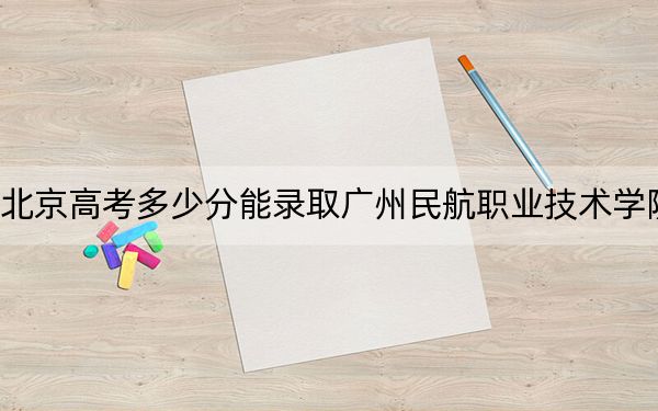 北京高考多少分能錄取廣州民航職業(yè)技術(shù)學(xué)院?附2022-2024年最低錄取分?jǐn)?shù)線