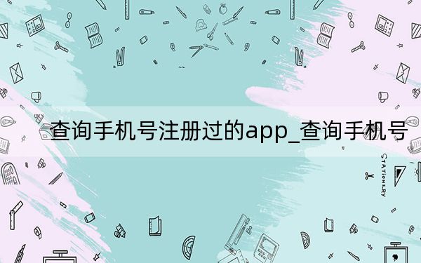 查詢手機(jī)號(hào)注冊(cè)過的app_查詢手機(jī)號(hào)