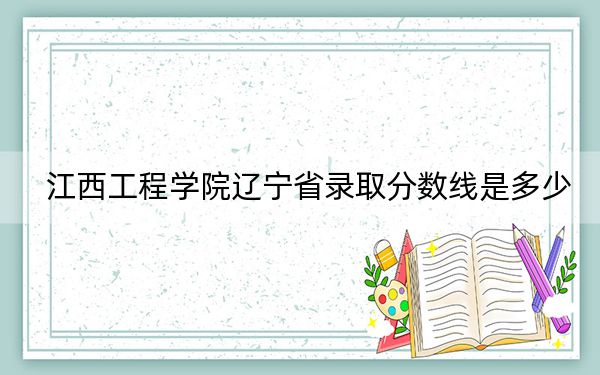 江西工程學(xué)院遼寧省錄取分?jǐn)?shù)線是多少,?2025年遼寧考生參考