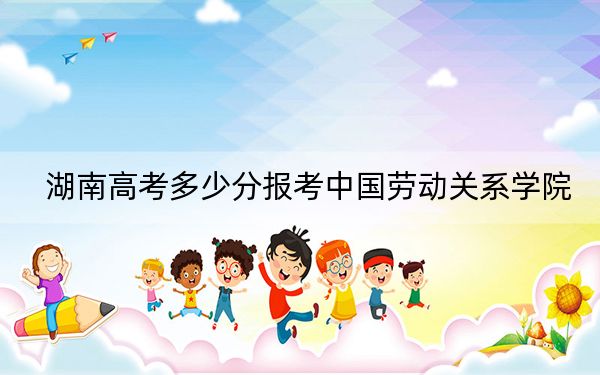 湖南高考多少分報(bào)考中國(guó)勞動(dòng)關(guān)系學(xué)院,?附2022-2024年最低錄取分?jǐn)?shù)線