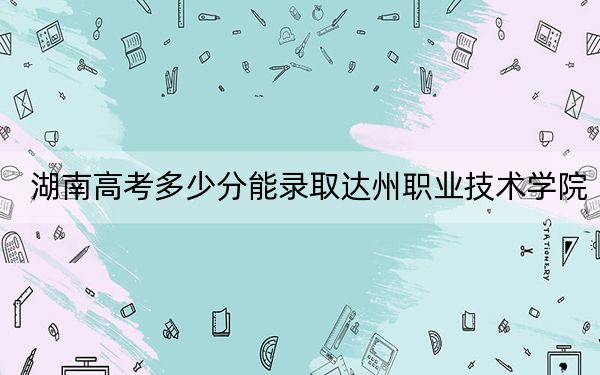 湖南高考多少分能錄取達(dá)州職業(yè)技術(shù)學(xué)院,？附2022-2024年最低錄取分?jǐn)?shù)線