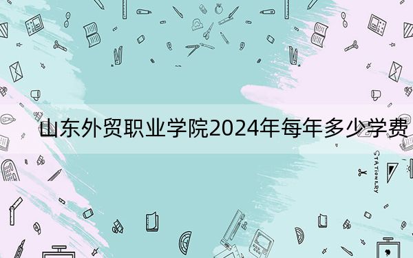 山東外貿(mào)職業(yè)學(xué)院2024年每年多少學(xué)費(fèi)？每年4800元到5520元（供河北考生參考）