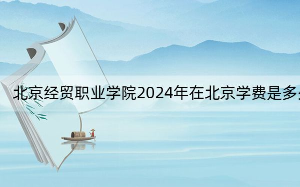 北京經(jīng)貿(mào)職業(yè)學(xué)院2024年在北京學(xué)費(fèi)是多少,?北京考生2025年參考