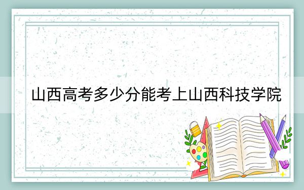 山西高考多少分能考上山西科技學(xué)院,?附2022-2024年最低錄取分?jǐn)?shù)線(xiàn)