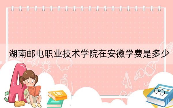湖南郵電職業(yè)技術(shù)學(xué)院在安徽學(xué)費(fèi)是多少,？招生計(jì)劃,？錄取分?jǐn)?shù)線是多少？