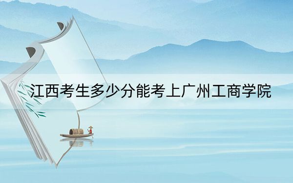 江西考生多少分能考上廣州工商學(xué)院,?附近三年最低院校投檔線