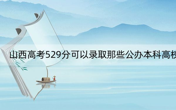 山西高考529分可以錄取那些公辦本科高校,?(附帶2022-2024年529左右大學(xué)名單)
