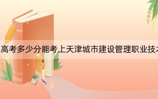 湖北高考多少分能考上天津城市建設(shè)管理職業(yè)技術(shù)學(xué)院,？附2022-2024年最低錄取分?jǐn)?shù)線