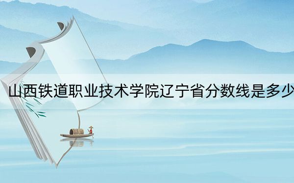 山西鐵道職業(yè)技術(shù)學(xué)院遼寧省分?jǐn)?shù)線是多少?2025年遼寧考生參考