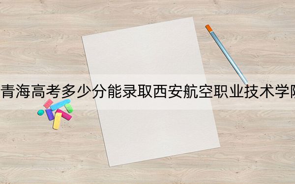 青海高考多少分能錄取西安航空職業(yè)技術(shù)學(xué)院？2024年文科投檔線360分 理科錄取分310分