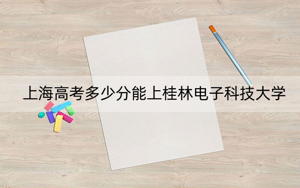 上海高考多少分能上桂林電子科技大學？附2022-2024年最低錄取分數(shù)線