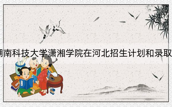 2024年湖南科技大學(xué)瀟湘學(xué)院在河北招生計(jì)劃和錄取分?jǐn)?shù)線是多少,?河北考生2025年參考