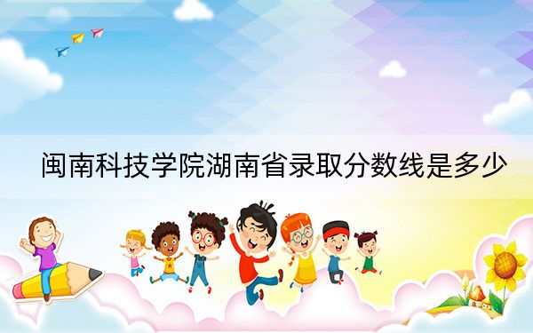 閩南科技學(xué)院湖南省錄取分?jǐn)?shù)線是多少,?2025年湖南考生參考