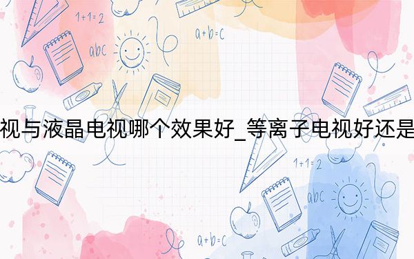 等離子電視與液晶電視哪個效果好_等離子電視好還是液晶電視好