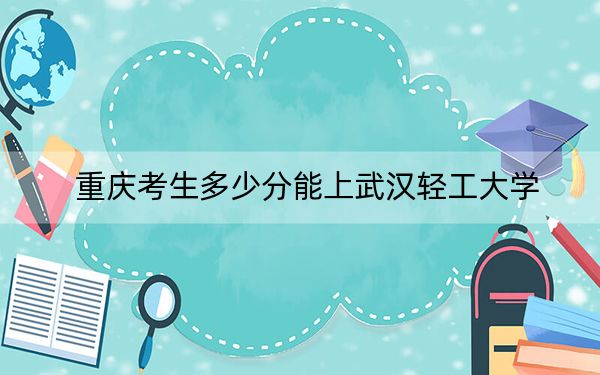 重慶考生多少分能上武漢輕工大學？2024年歷史類最低535分 物理類520分
