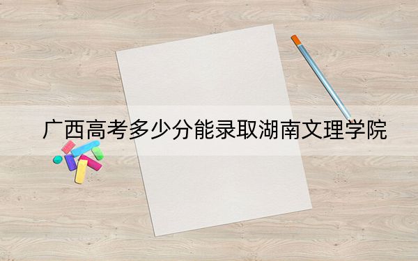 廣西高考多少分能錄取湖南文理學(xué)院,?附2022-2024年院校最低投檔線