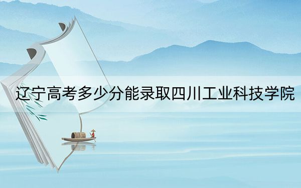 遼寧高考多少分能錄取四川工業(yè)科技學(xué)院,？附2022-2024年最低錄取分?jǐn)?shù)線