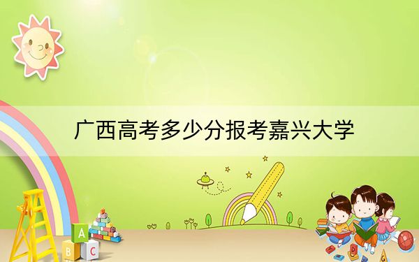 廣西高考多少分報考嘉興大學(xué),?2024年歷史類最低535分 物理類510分