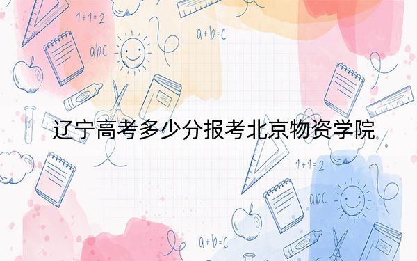 遼寧高考多少分報(bào)考北京物資學(xué)院,？附2022-2024年最低錄取分?jǐn)?shù)線