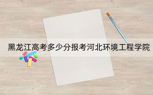 黑龍江高考多少分報(bào)考河北環(huán)境工程學(xué)院,?附2022-2024年最低錄取分?jǐn)?shù)線